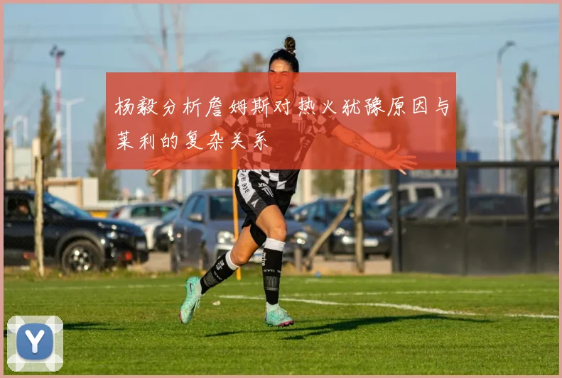 杨毅分析詹姆斯对热火犹豫原因与莱利的复杂关系