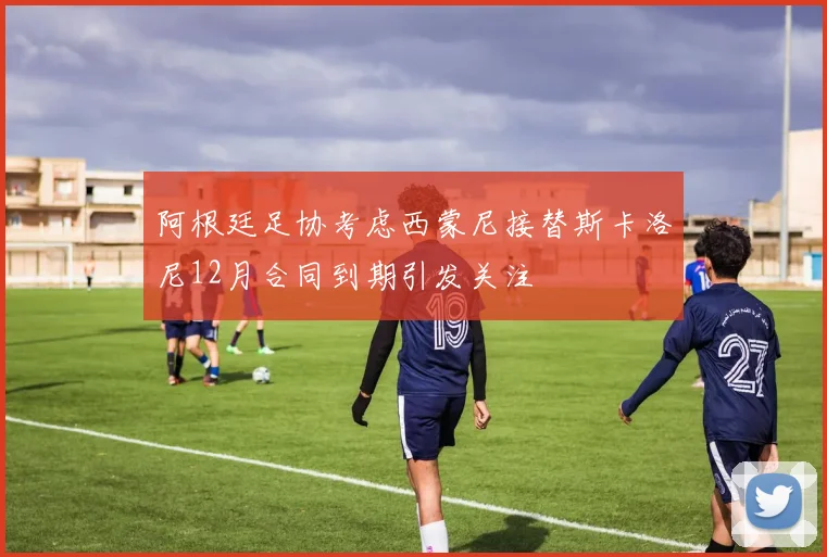 阿根廷足协考虑西蒙尼接替斯卡洛尼12月合同到期引发关注
