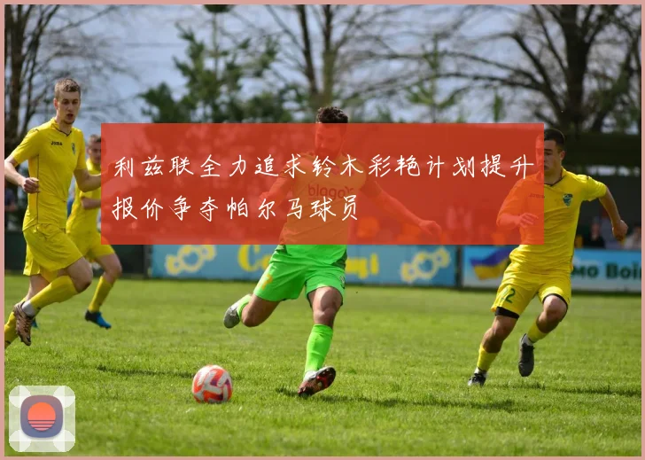 利兹联全力追求铃木彩艳计划提升报价争夺帕尔马球员