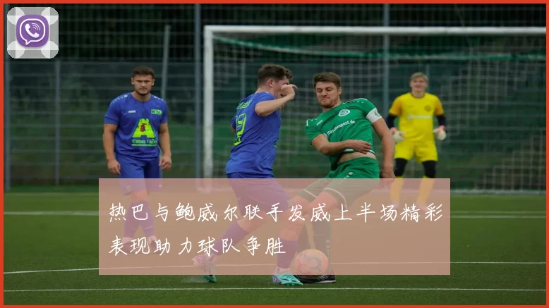 热巴与鲍威尔联手发威上半场精彩表现助力球队争胜