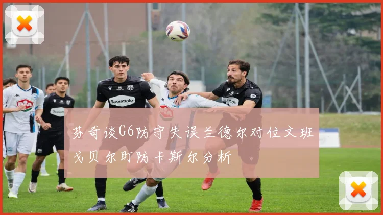 芬奇谈G6防守失误兰德尔对位文班戈贝尔盯防卡斯尔分析