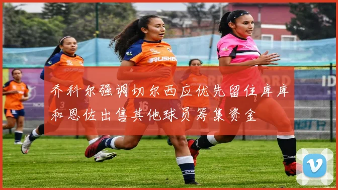乔科尔强调切尔西应优先留住库库和恩佐出售其他球员筹集资金