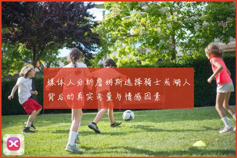 媒体人分析詹姆斯选择骑士或湖人背后的真实考量与情感因素