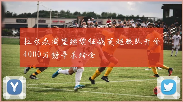 拉尔森渴望继续征战英超狼队开价4000万镑寻求转会