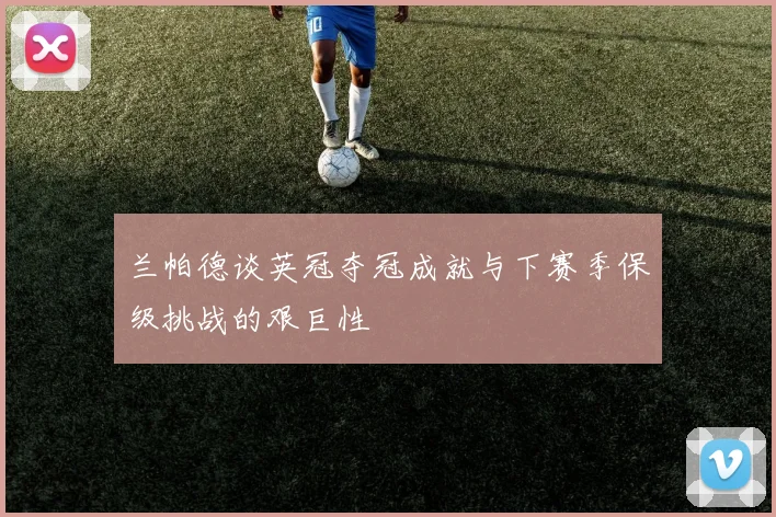 兰帕德谈英冠夺冠成就与下赛季保级挑战的艰巨性