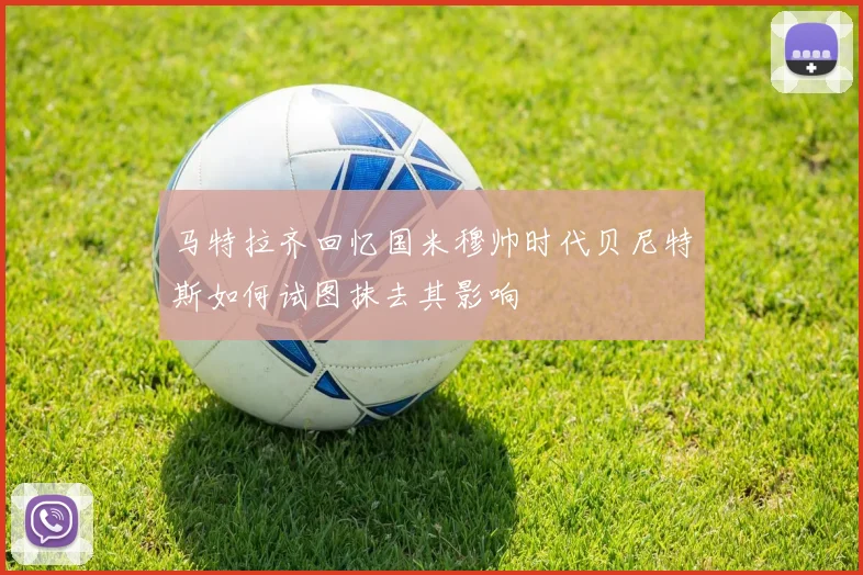 马特拉齐回忆国米穆帅时代贝尼特斯如何试图抹去其影响