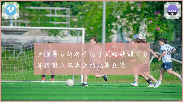 卢指导分析对手防守策略强调三分球投射未能奏效的比赛反思