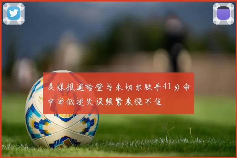 美媒报道哈登与米切尔联手41分命中率低迷失误频繁表现不佳