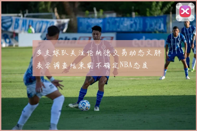 多支球队关注伦纳德交易动态文胖表示调查结束前不确定NBA态度