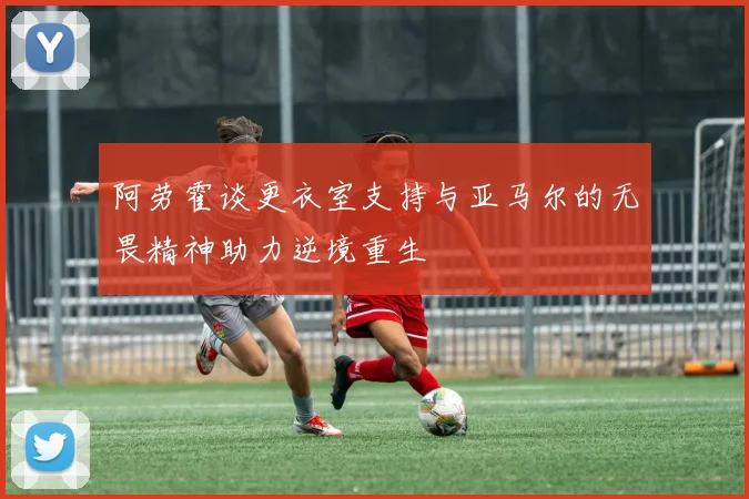 阿劳霍谈更衣室支持与亚马尔的无畏精神助力逆境重生
