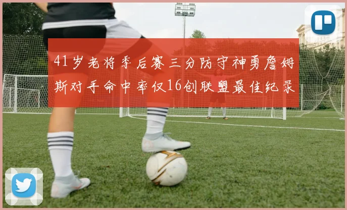 41岁老将季后赛三分防守神勇詹姆斯对手命中率仅16创联盟最佳纪录