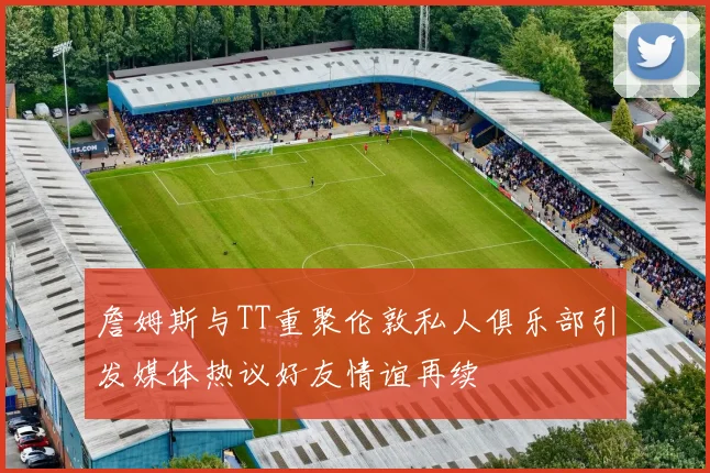 詹姆斯与TT重聚伦敦私人俱乐部引发媒体热议好友情谊再续
