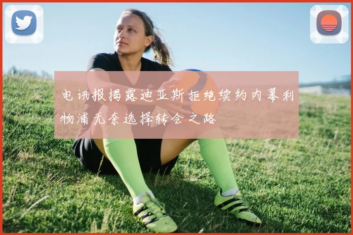 电讯报揭露迪亚斯拒绝续约内幕利物浦无奈选择转会之路