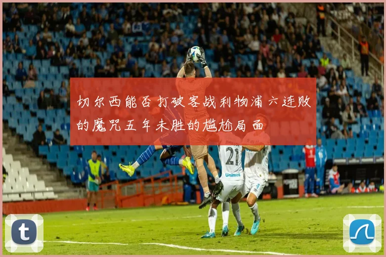 切尔西能否打破客战利物浦六连败的魔咒五年未胜的尴尬局面