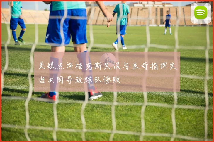 美媒点评福克斯失误与米奇指挥失当共同导致球队惨败