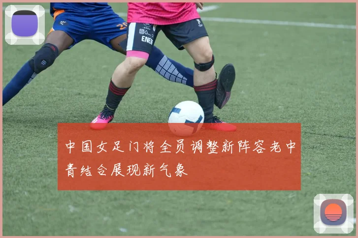 中国女足门将全员调整新阵容老中青结合展现新气象