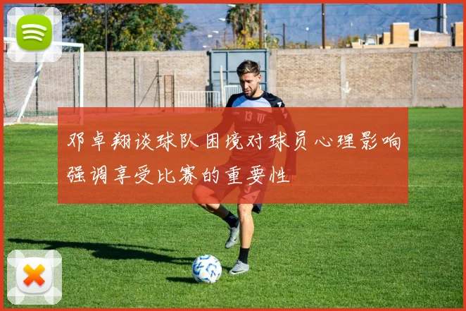 邓卓翔谈球队困境对球员心理影响强调享受比赛的重要性