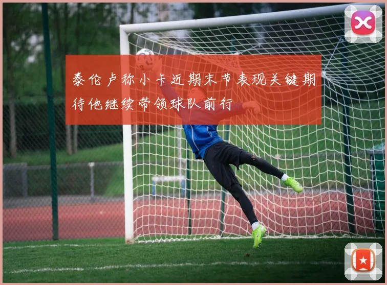 泰伦卢称小卡近期末节表现关键期待他继续带领球队前行