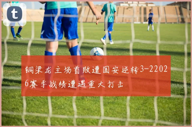 铜梁龙主场首败遭国安逆转3-22026赛季战绩遭遇重大打击