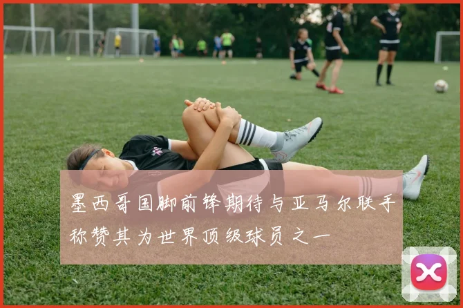 墨西哥国脚前锋期待与亚马尔联手称赞其为世界顶级球员之一