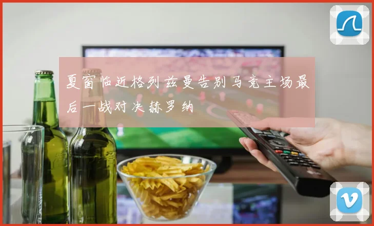 夏窗临近格列兹曼告别马竞主场最后一战对决赫罗纳