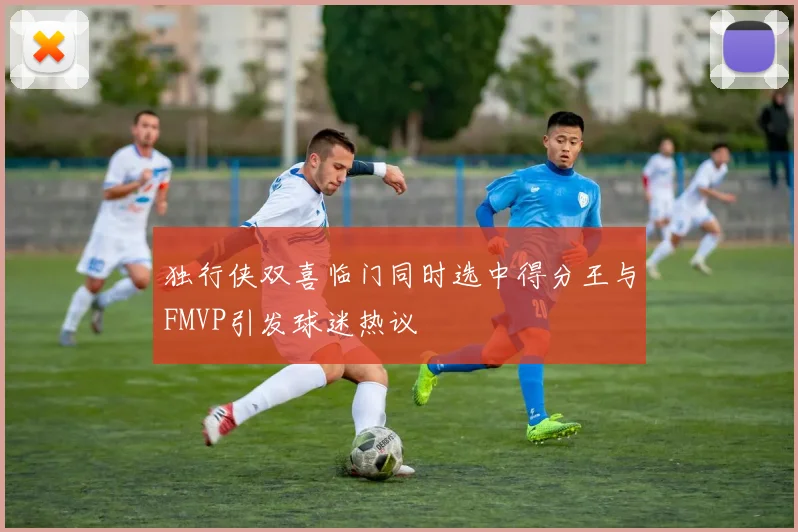 独行侠双喜临门同时选中得分王与FMVP引发球迷热议