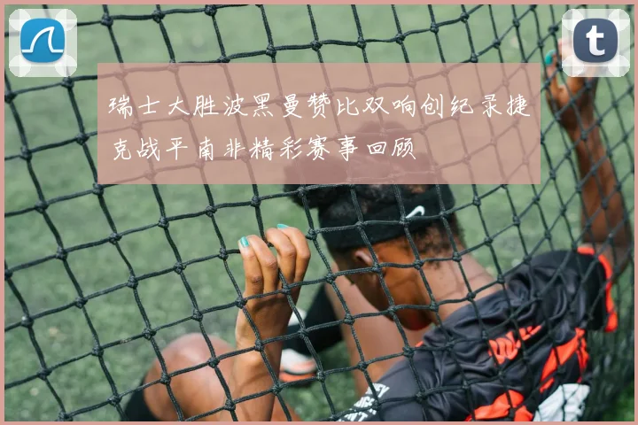 瑞士大胜波黑曼赞比双响创纪录捷克战平南非精彩赛事回顾